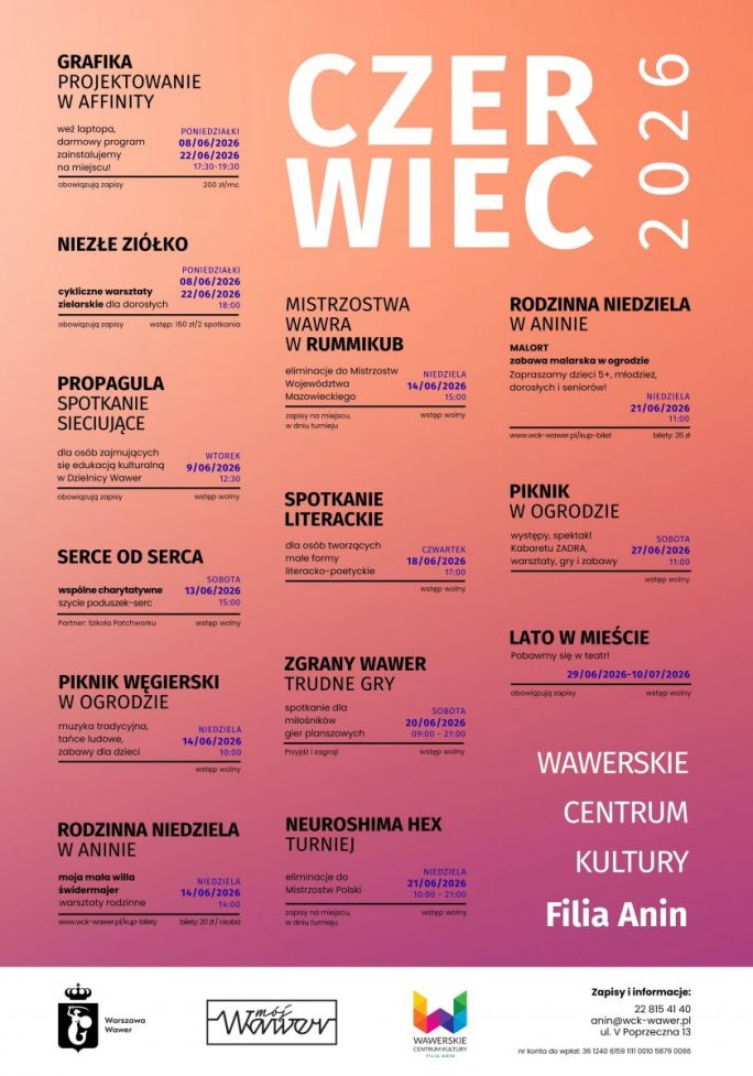 
			Plakat przedstawia czerwcowy program wydarzeń organizowanych przez Wawerskie Centrum Kultury, Filia Anin. Tło ma łagodny gradient w odcieniach brzoskwiniowego i różowego, a tekst podzielony jest na wyraźne sekcje opisujące kolejne aktywności.  W górnej części widnieje duży napis „Czerwiec 2026”. Poniżej znajdują się informacje o różnych wydarzeniach, m.in. warsztatach projektowania graficznego w programie Affinity, cyklicznych zajęciach zielarskich „Niezłe Ziółko”, spotkaniu sieciującym dla osób związanych z edukacją kulturalną, charytatywnym szyciu poduszek‑serc, pikniku węgierskim, turniejach gier planszowych, rodzinnej zabawie malarskiej, spotkaniu literackim, pikniku ogrodowym oraz akcji „Lato w mieście”.  Każde wydarzenie opisane jest z datą, godziną, informacją o zapisach lub wstępie wolnym oraz ewentualną ceną. Na dole plakatu umieszczono dane kontaktowe Wawerskiego Centrum Kultury Filia Anin, w tym numer telefonu, adres e‑mail, adres siedziby oraz numer konta do wpłat. Widoczne są także logotypy instytucji wspierających wydarzenia.