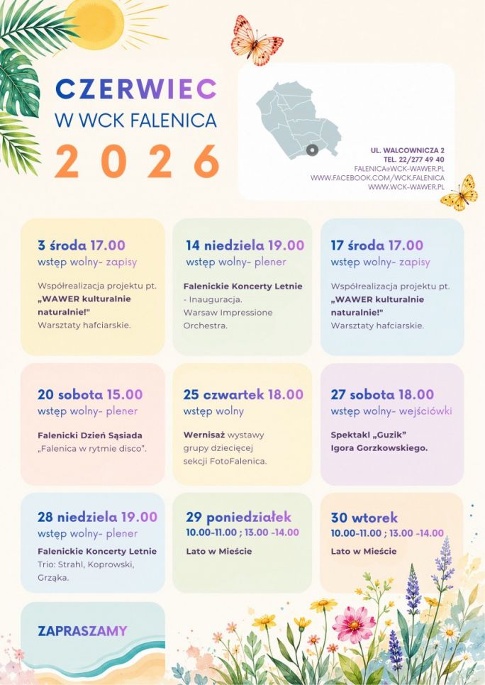 
			Plakat przedstawia harmonogram wydarzeń WCK Falenica na czerwiec 2026 roku, utrzymany w jasnej, letniej kolorystyce z motywami kwiatów, liści, słońca i motyli. Na środku znajdują się kolorowe pola z datami i opisami wydarzeń, między innymi warsztatów hafciarskich „Wawer kulturalnie naturalnie”, koncertów plenerowych, spektaklu teatralnego, wernisażu oraz zajęć „Lato w Mieście”. W górnej części umieszczono nazwę placówki i dane kontaktowe WCK Falenica przy ulicy Walcowniczej 2, a całość ma pogodny, wakacyjny charakter zachęcający do udziału w lokalnych wydarzeniach kulturalnych.